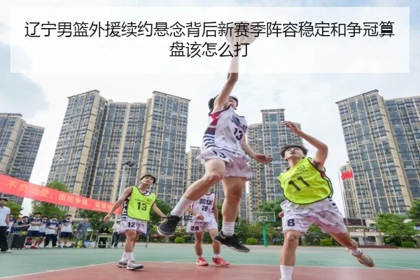 辽宁男篮外援续约悬念背后新赛季阵容稳定和争冠算盘该怎么打